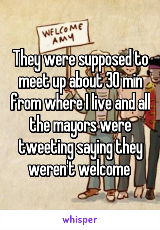 They were supposed to meet up about 30 min from where I live and all the mayors were tweeting saying they weren't welcome 