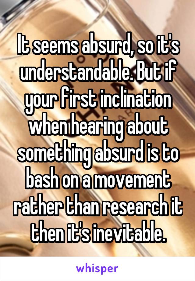 It seems absurd, so it's understandable. But if your first inclination when hearing about something absurd is to bash on a movement rather than research it then it's inevitable.