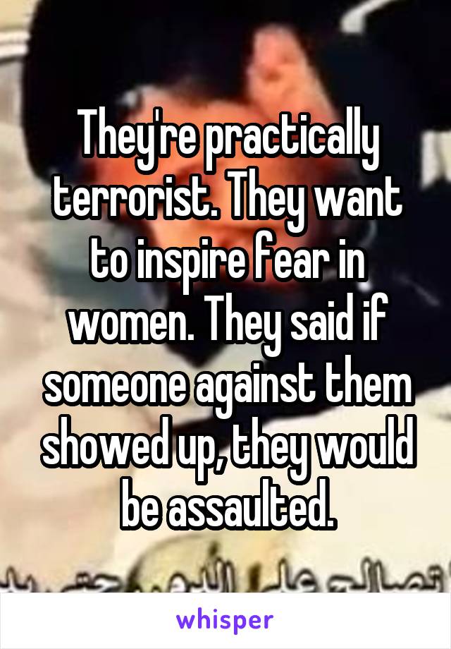 They're practically terrorist. They want to inspire fear in women. They said if someone against them showed up, they would be assaulted.