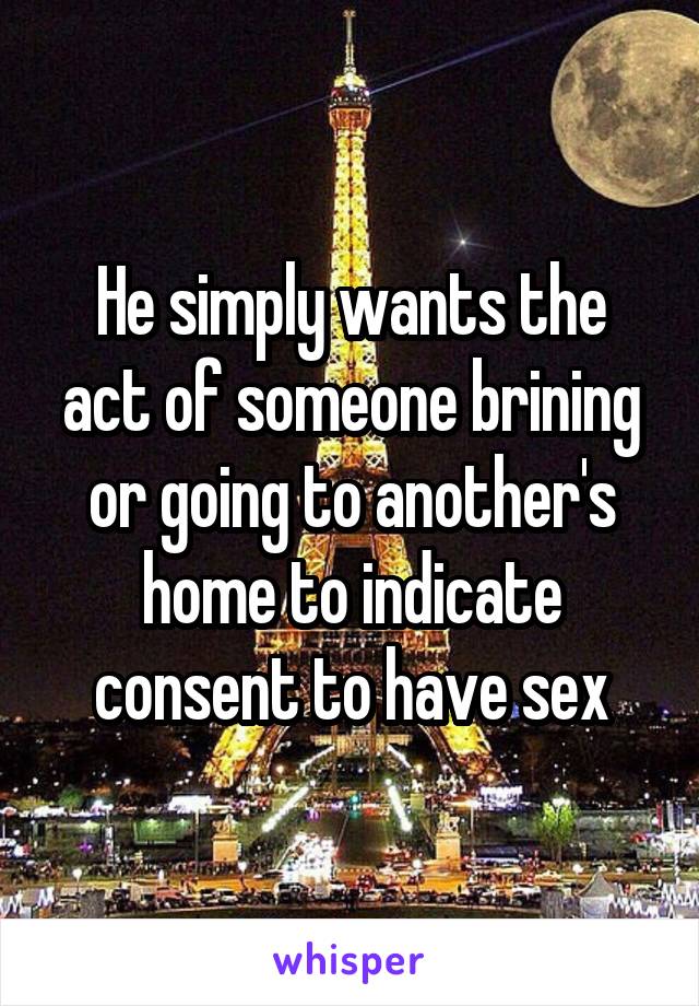 He simply wants the act of someone brining or going to another's home to indicate consent to have sex