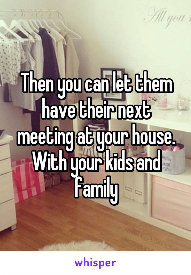 Then you can let them have their next meeting at your house.
With your kids and family