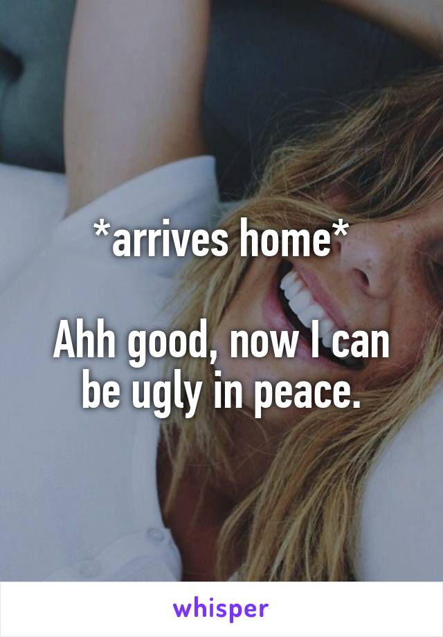 *arrives home*

Ahh good, now I can be ugly in peace.