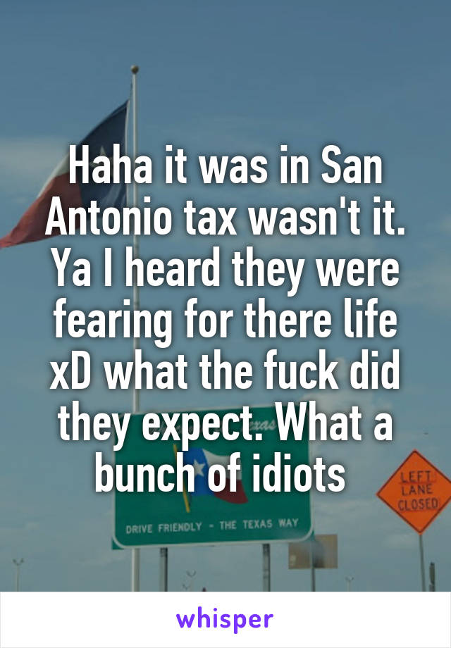 Haha it was in San Antonio tax wasn't it. Ya I heard they were fearing for there life xD what the fuck did they expect. What a bunch of idiots 