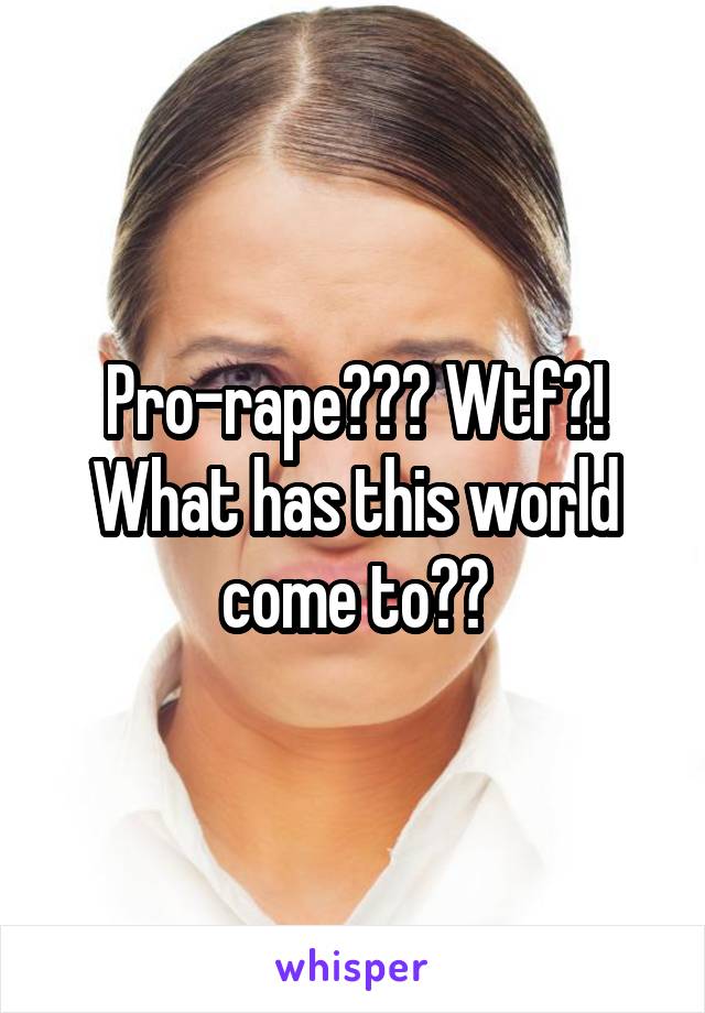 Pro-rape??? Wtf?! What has this world come to??