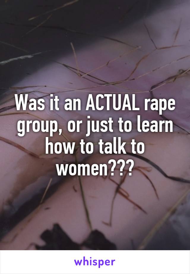 Was it an ACTUAL rape group, or just to learn how to talk to women???