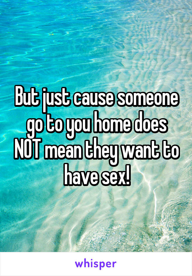 But just cause someone go to you home does NOT mean they want to have sex!