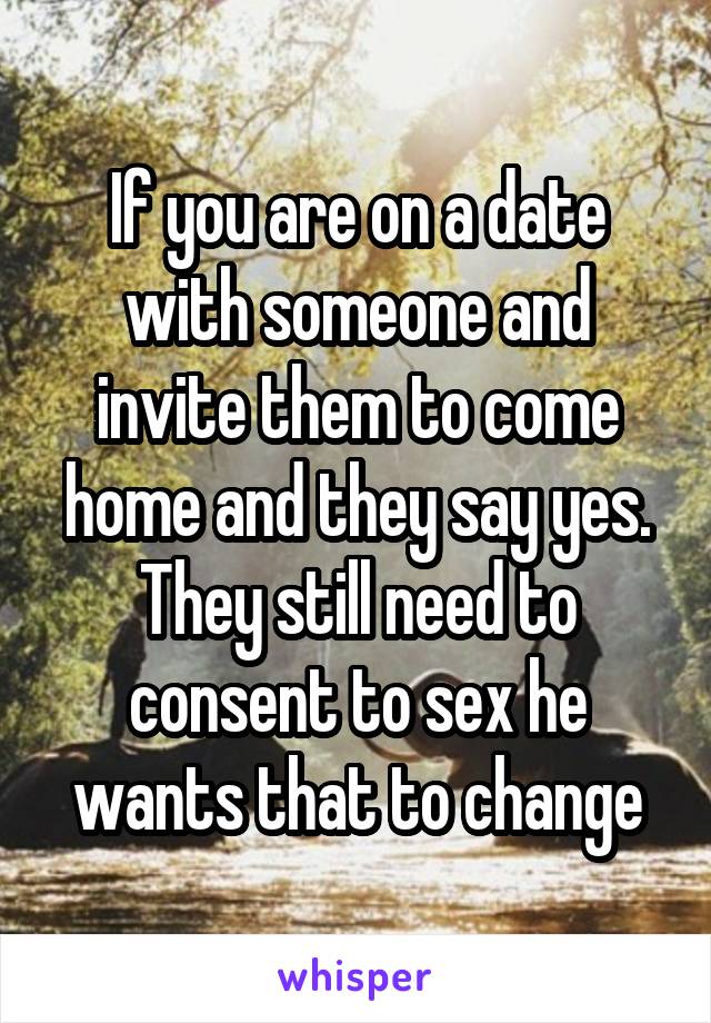 If you are on a date with someone and invite them to come home and they say yes. They still need to consent to sex he wants that to change