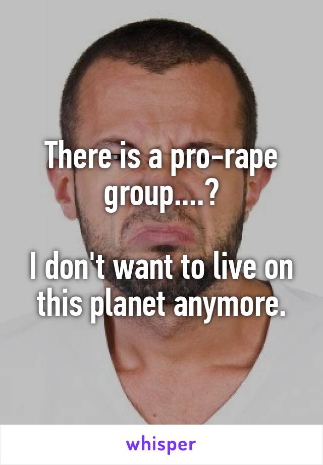 There is a pro-rape group....?

I don't want to live on this planet anymore.