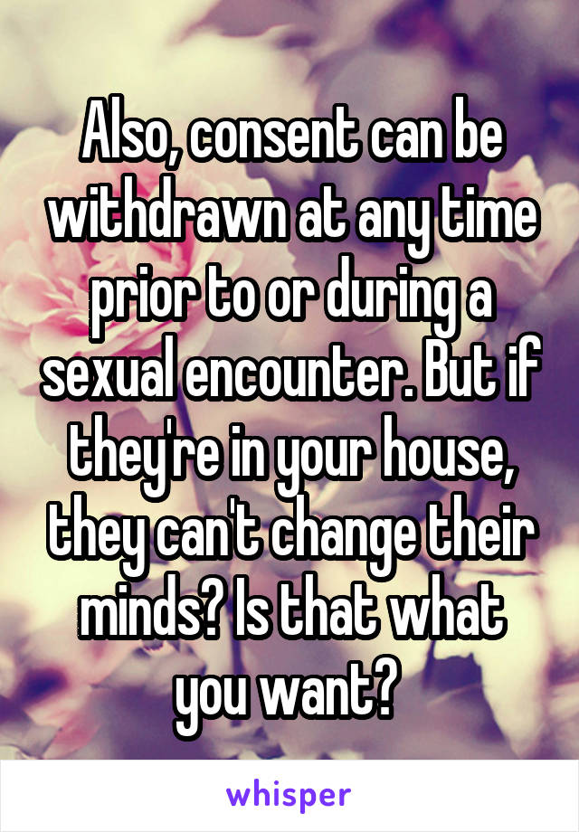 Also, consent can be withdrawn at any time prior to or during a sexual encounter. But if they're in your house, they can't change their minds? Is that what you want? 