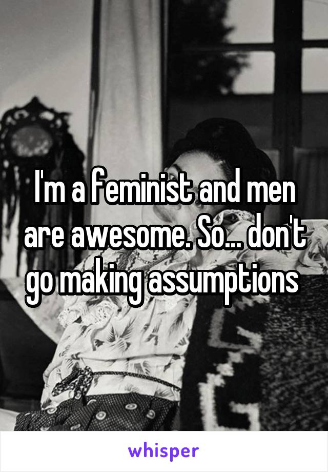 I'm a feminist and men are awesome. So... don't go making assumptions 