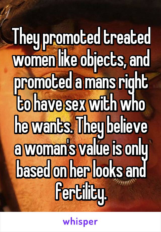 They promoted treated women like objects, and promoted a mans right to have sex with who he wants. They believe a woman's value is only based on her looks and fertility.