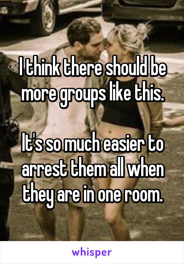 I think there should be more groups like this.

It's so much easier to arrest them all when they are in one room.