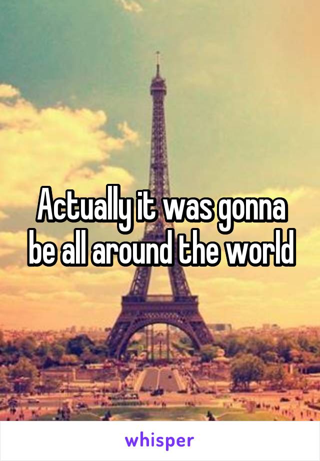 Actually it was gonna be all around the world