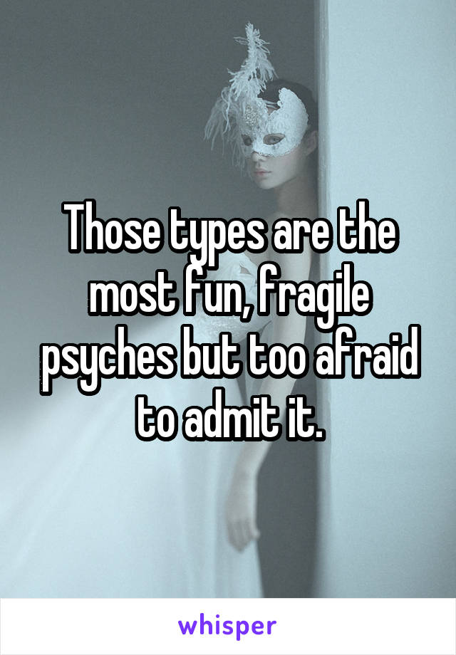 Those types are the most fun, fragile psyches but too afraid to admit it.