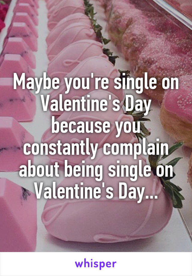 Maybe you're single on Valentine's Day because you constantly complain about being single on Valentine's Day...