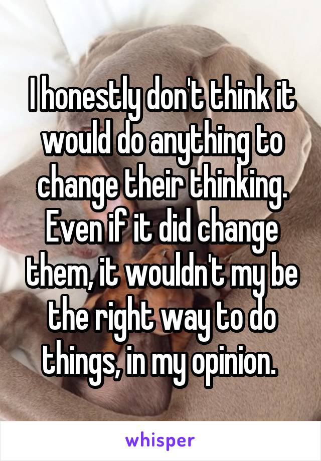 I honestly don't think it would do anything to change their thinking. Even if it did change them, it wouldn't my be the right way to do things, in my opinion. 