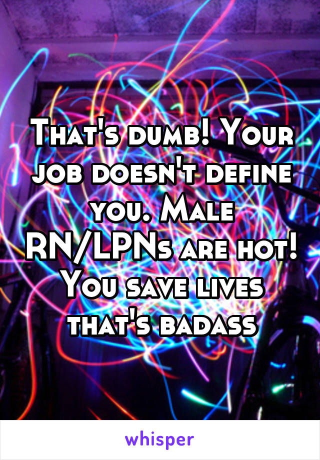That's dumb! Your job doesn't define you. Male RN/LPNs are hot! You save lives that's badass
