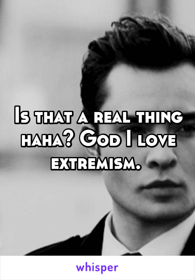 Is that a real thing haha? God I love extremism. 