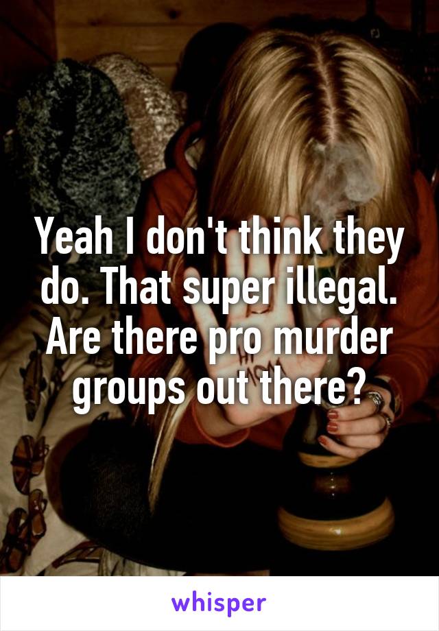 Yeah I don't think they do. That super illegal. Are there pro murder groups out there?