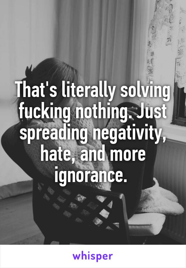 That's literally solving fucking nothing. Just spreading negativity, hate, and more ignorance. 