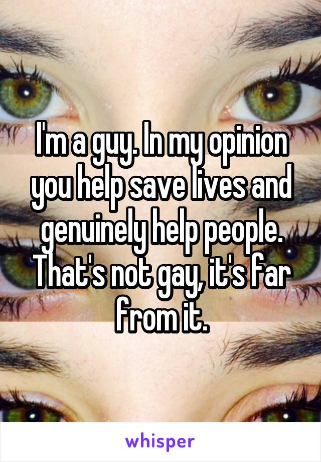 I'm a guy. In my opinion you help save lives and genuinely help people. That's not gay, it's far from it.