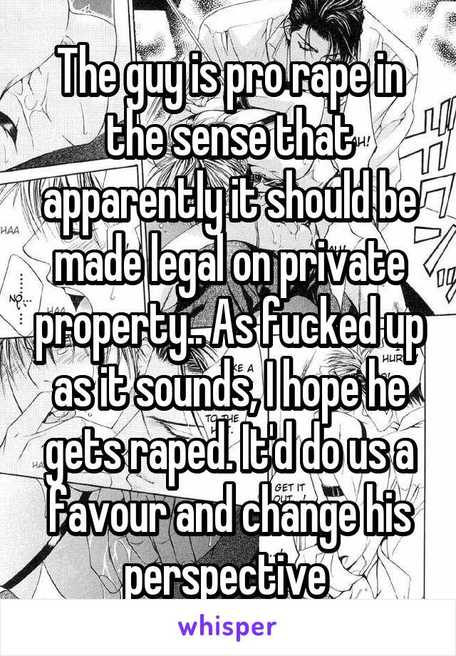 The guy is pro rape in the sense that apparently it should be made legal on private property.. As fucked up as it sounds, I hope he gets raped. It'd do us a favour and change his perspective 