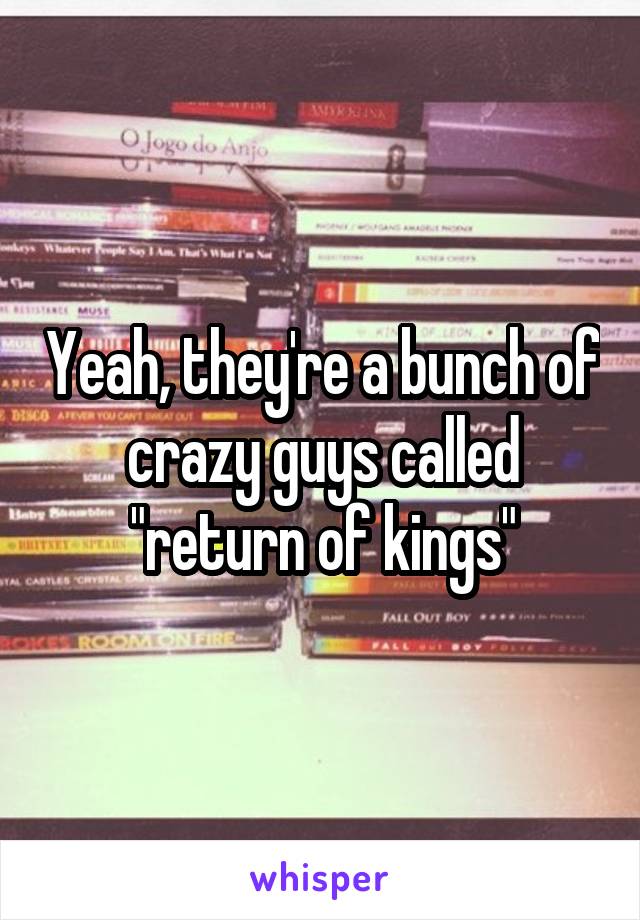 Yeah, they're a bunch of crazy guys called "return of kings"