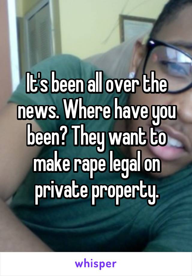 It's been all over the news. Where have you been? They want to make rape legal on private property.