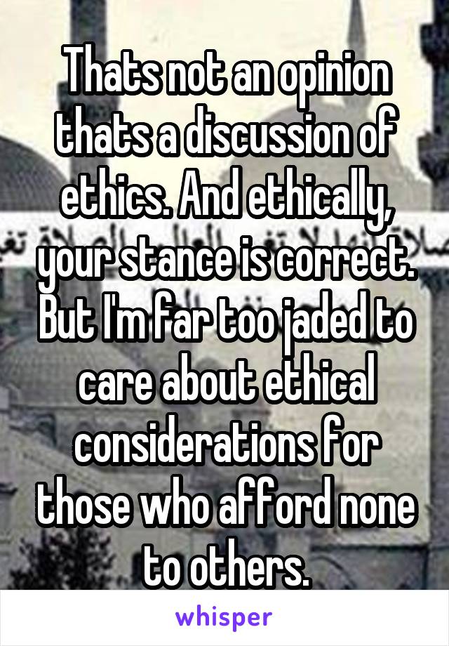 Thats not an opinion thats a discussion of ethics. And ethically, your stance is correct. But I'm far too jaded to care about ethical considerations for those who afford none to others.