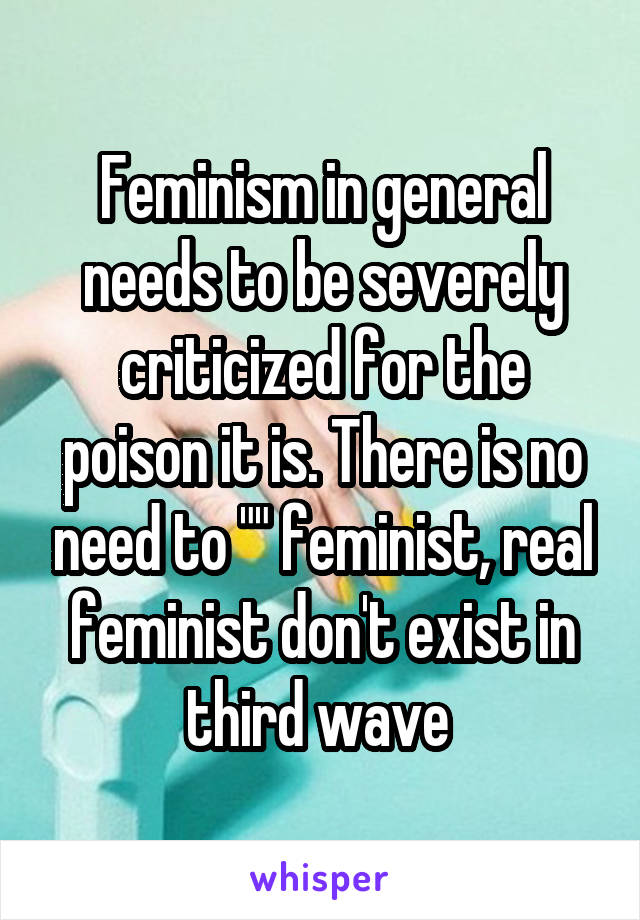 Feminism in general needs to be severely criticized for the poison it is. There is no need to "" feminist, real feminist don't exist in third wave 