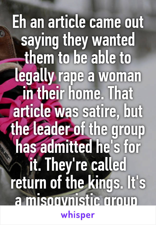 Eh an article came out saying they wanted them to be able to legally rape a woman in their home. That article was satire, but the leader of the group has admitted he's for it. They're called return of the kings. It's a misogynistic group 