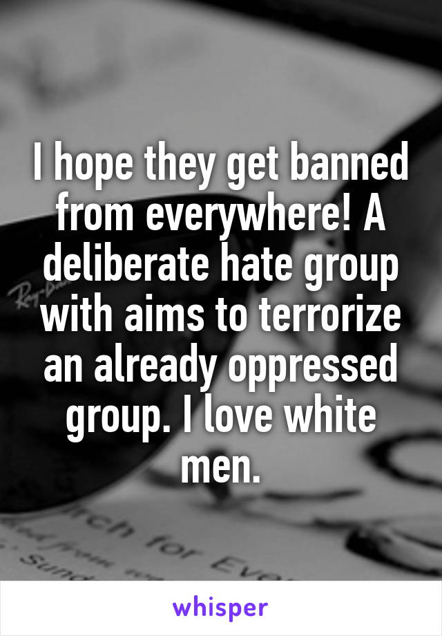 I hope they get banned from everywhere! A deliberate hate group with aims to terrorize an already oppressed group. I love white men.