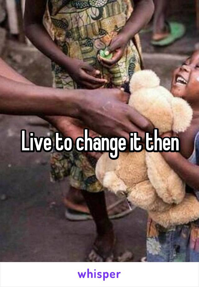 Live to change it then