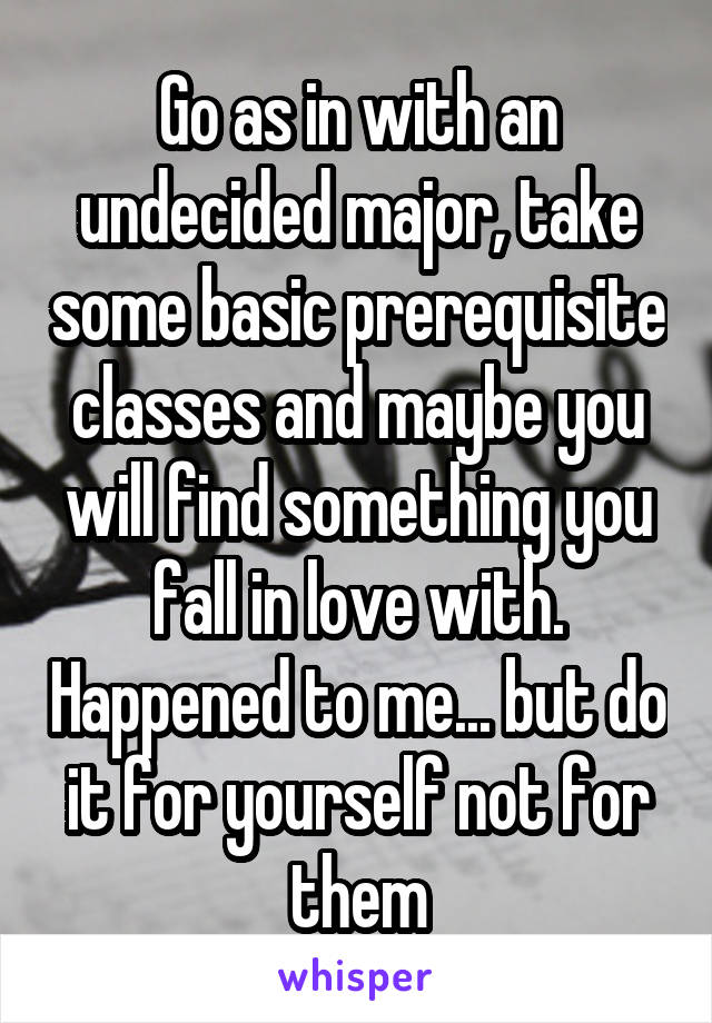 Go as in with an undecided major, take some basic prerequisite classes and maybe you will find something you fall in love with. Happened to me... but do it for yourself not for them