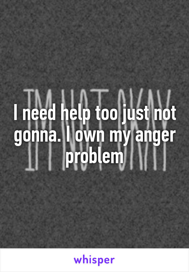 I need help too just not gonna. I own my anger problem