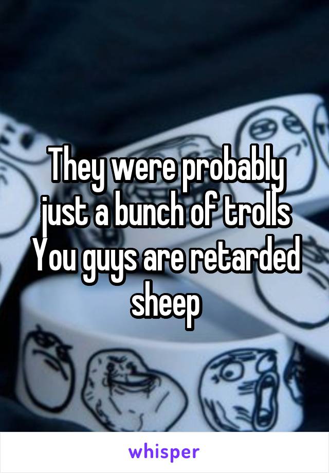 They were probably just a bunch of trolls
You guys are retarded sheep