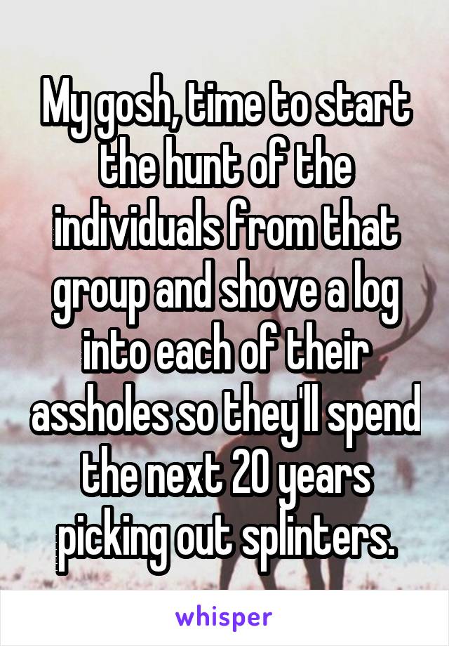 My gosh, time to start the hunt of the individuals from that group and shove a log into each of their assholes so they'll spend the next 20 years picking out splinters.