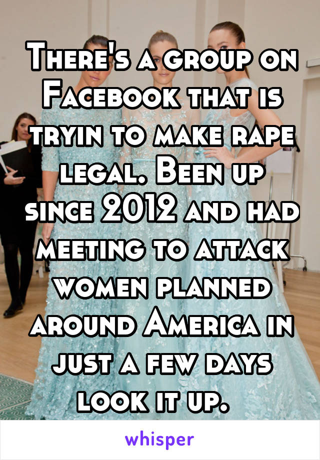 There's a group on Facebook that is tryin to make rape legal. Been up since 2012 and had meeting to attack women planned around America in just a few days look it up.  