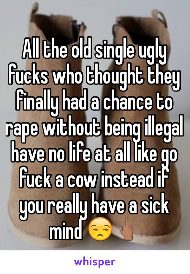 All the old single ugly fucks who thought they finally had a chance to rape without being illegal have no life at all like go fuck a cow instead if you really have a sick mind 😒🖕🏽