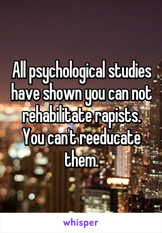 All psychological studies have shown you can not rehabilitate rapists. You can't reeducate them.