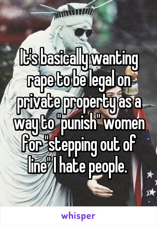 It's basically wanting rape to be legal on private property as a way to "punish" women for "stepping out of line" I hate people. 