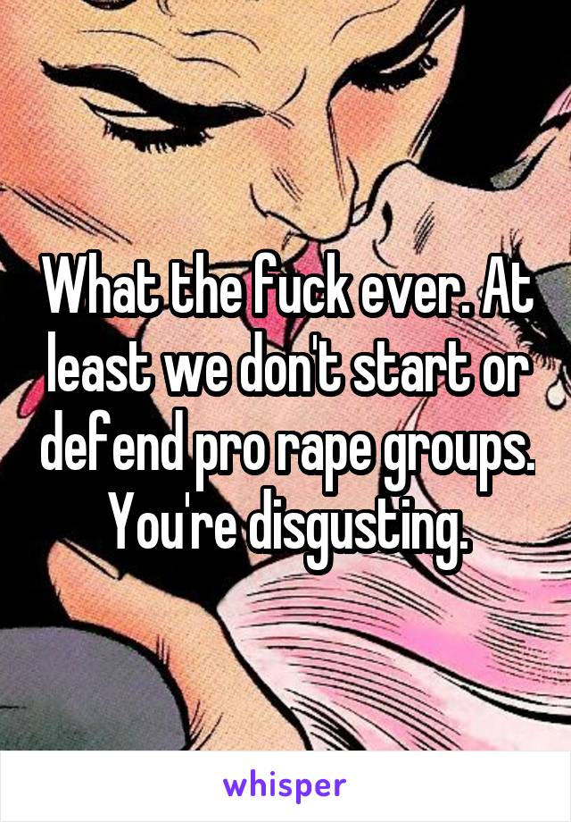 What the fuck ever. At least we don't start or defend pro rape groups. You're disgusting.