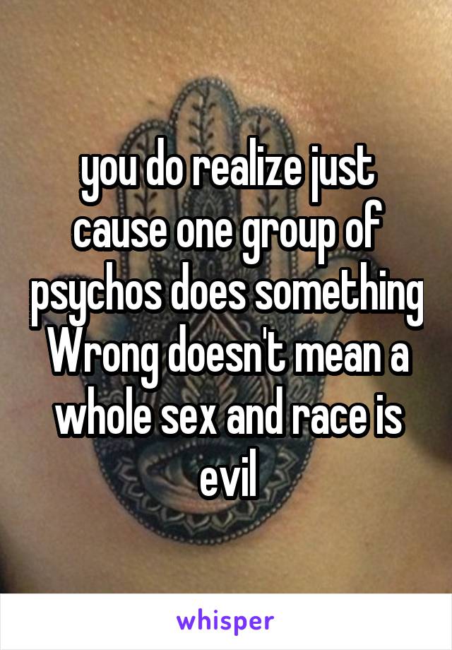 you do realize just cause one group of psychos does something Wrong doesn't mean a whole sex and race is evil