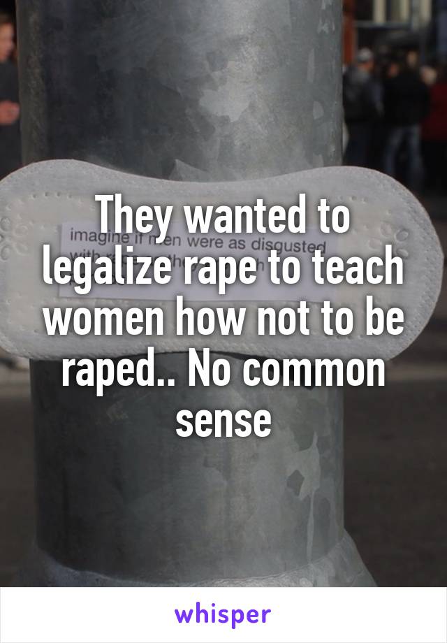 They wanted to legalize rape to teach women how not to be raped.. No common sense