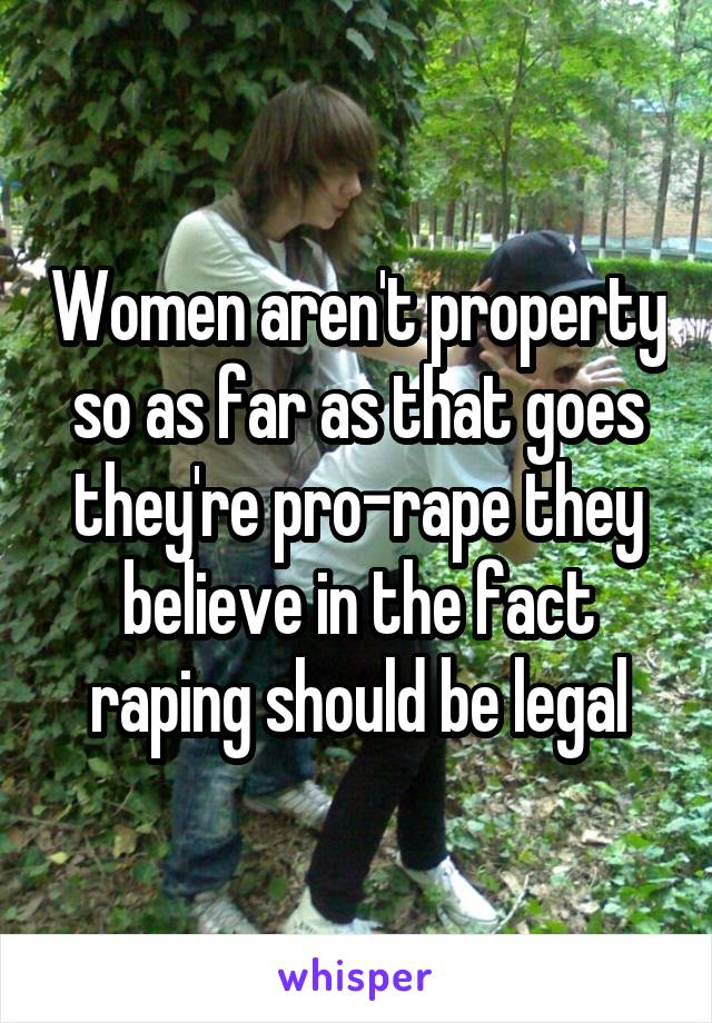 Women aren't property so as far as that goes they're pro-rape they believe in the fact raping should be legal