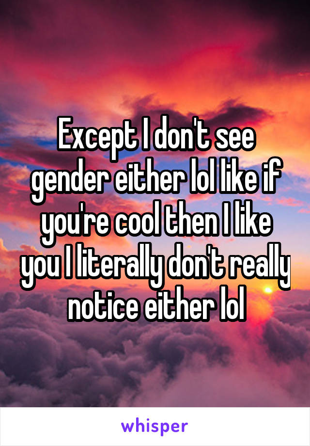 Except I don't see gender either lol like if you're cool then I like you I literally don't really notice either lol