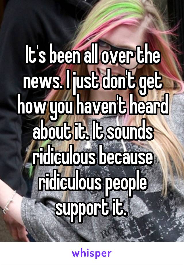 It's been all over the news. I just don't get how you haven't heard about it. It sounds ridiculous because ridiculous people support it. 