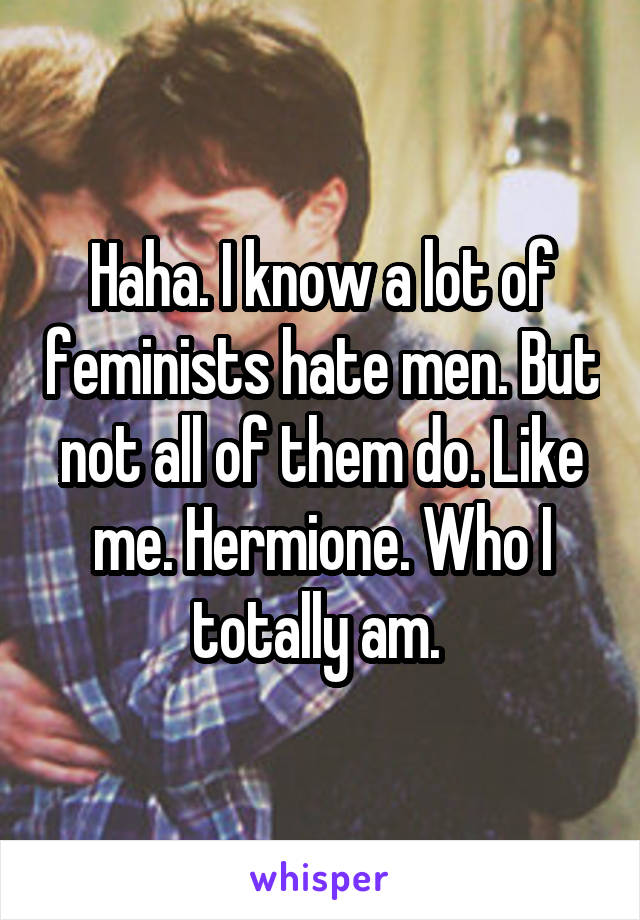 Haha. I know a lot of feminists hate men. But not all of them do. Like me. Hermione. Who I totally am. 