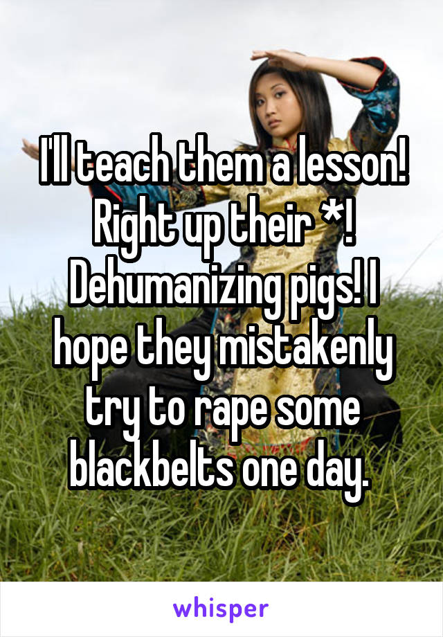 I'll teach them a lesson! Right up their *! Dehumanizing pigs! I hope they mistakenly try to rape some blackbelts one day. 