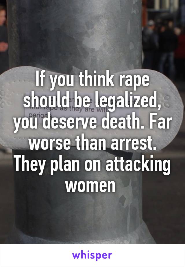 If you think rape should be legalized, you deserve death. Far worse than arrest. They plan on attacking women 